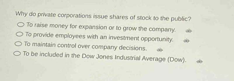 why do private corporations issue shares of stock to the public?\nto raise money for expansion or to grow the company.\nto provide employees with an investment opportunity.\nto maintain control over company decisions.\nto be included in the dow jones industrial average (dow).