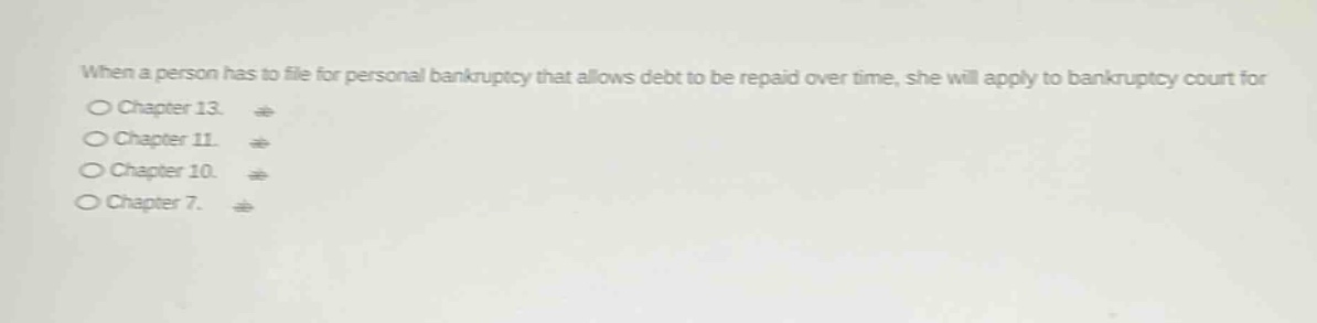 when a person has to file for personal bankruptcy that allows debt to be repaid over time, she will apply to bankruptcy court for\n○ chapter 13.\n○ chapter 11.\n○ chapter 10.\n○ chapter 7.
