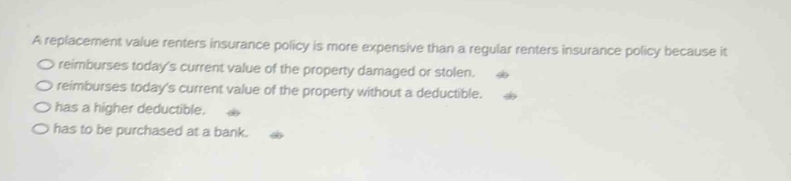 a replacement value renters insurance policy is more expensive than a regular renters insurance policy because it\nreimburses todays current value of the property damaged or stolen.\nreimburses todays current value of the property without a deductible.\nhas a higher deductible.\nhas to be purchased at a bank.
