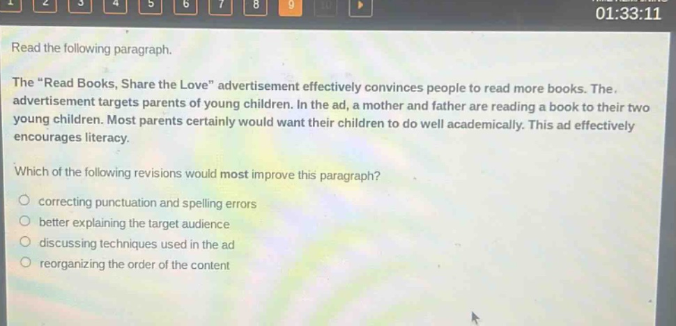 read the following paragraph. the “read books, share the love” advertisement effectively convinces people to read more books. the advertisement targets parents of young children. in the ad, a mother and father are reading a book to their two young children. most parents certainly would want their children to do well academically. this ad effectively encourages literacy. which of the following revisions would most improve this paragraph? correcting punctuation and spelling errors better explaining the target audience discussing techniques used in the ad reorganizing the order of the content