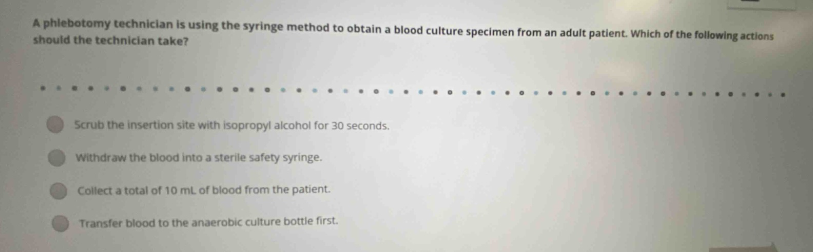 a phlebotomy technician is using the syringe method to obtain a blood culture specimen from an adult patient. which of the following actions should the technician take? scrub the insertion site with isopropyl alcohol for 30 seconds. withdraw the blood into a sterile safety syringe. collect a total of 10 ml of blood from the patient. transfer blood to the anaerobic culture bottle first.