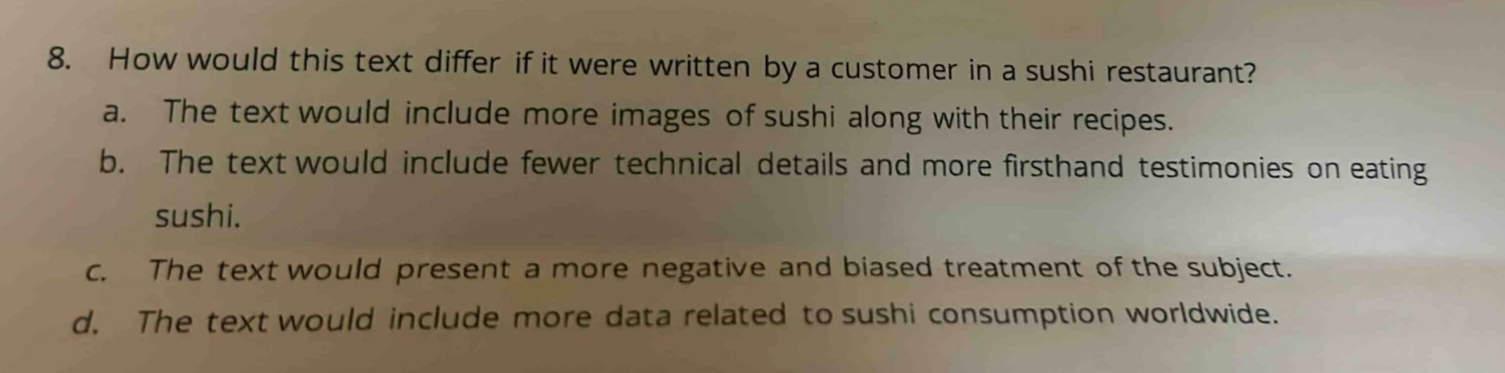 8. how would this text differ if it were written by a customer in a sushi restaurant? a. the text would include more images of sushi along with their recipes. b. the text would include fewer technical details and more firsthand testimonies on eating sushi. c. the text would present a more negative and biased treatment of the subject. d. the text would include more data related to sushi consumption worldwide.
