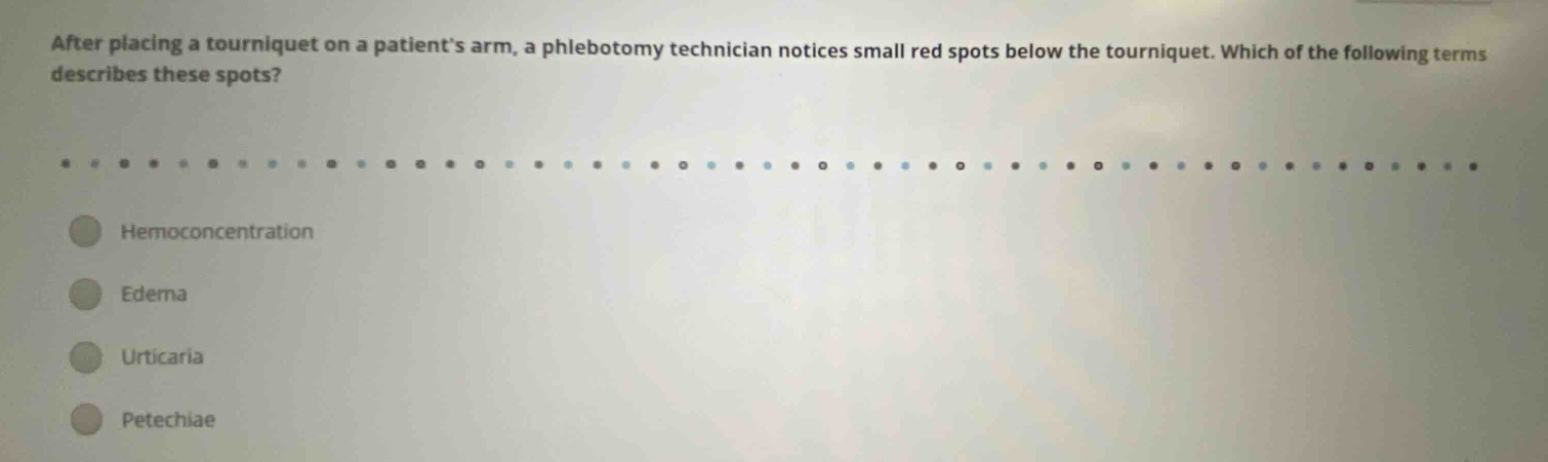 after placing a tourniquet on a patients arm, a phlebotomy technician notices small red spots below the tourniquet. which of the following terms describes these spots? hemoconcentration edema urticaria petechiae