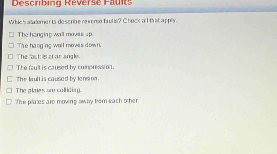 describing reverse faults which statements describe reverse faults? check all that apply. the hanging wall moves up. the hanging wall moves down. the fault is at an angle. the fault is caused by compression. the fault is caused by tension. the plates are colliding. the plates are moving away from each other.