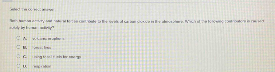 select the correct answer. both human activity and natural forces contribute to the levels of carbon dioxide in the atmosphere. which of the following contributors is caused solely by human activity? a. volcanic eruptions b. forest fires c. using fossil fuels for energy d. respiration