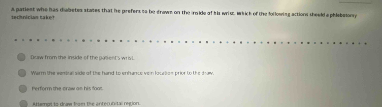a patient who has diabetes states that he prefers to be drawn on the inside of his wrist. which of the following actions should a phlebotomy technician take? draw from the inside of the patients wrist. warm the ventral side of the hand to enhance vein location prior to the draw. perform the draw on his foot. attempt to draw from the antecubital region.