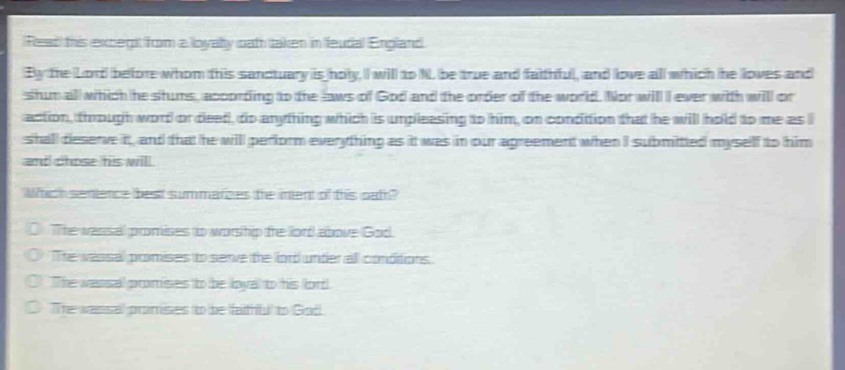 read this excerpt from a loyalty oath taken in feudal england. by the lord before whom this sanctuary is holy, i will to n. be true and faithful, and love all which he loves and shun all which he shuns, according to the laws of god and the order of the world. nor will i ever with will or action, through word or deed, do anything which is unpleasing to him, on condition that he will hold to me as i shall deserve it, and that he will perform everything as it was in our agreement when i submitted myself to him and chose his will. which sentence best summarizes the intent of this oath? the vassal promises to worship the lord above god. the vassal promises to serve the lord under all conditions. the vassal promises to be loyal to his lord. the vassal promises to be faithful to god.