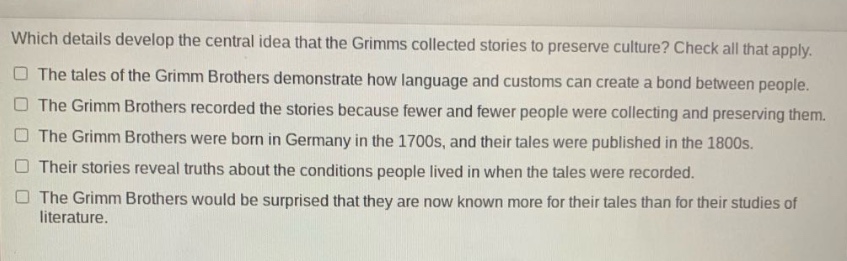 which details develop the central idea that the grimms collected stories to preserve culture? check all that apply. the tales of the grimm brothers demonstrate how language and customs can create a bond between people. the grimm brothers recorded the stories because fewer and fewer people were collecting and preserving them. the grimm brothers were born in germany in the 1700s, and their tales were published in the 1800s. their stories reveal truths about the conditions people lived in when the tales were recorded. the grimm brothers would be surprised that they are now known more for their tales than for their studies of literature.