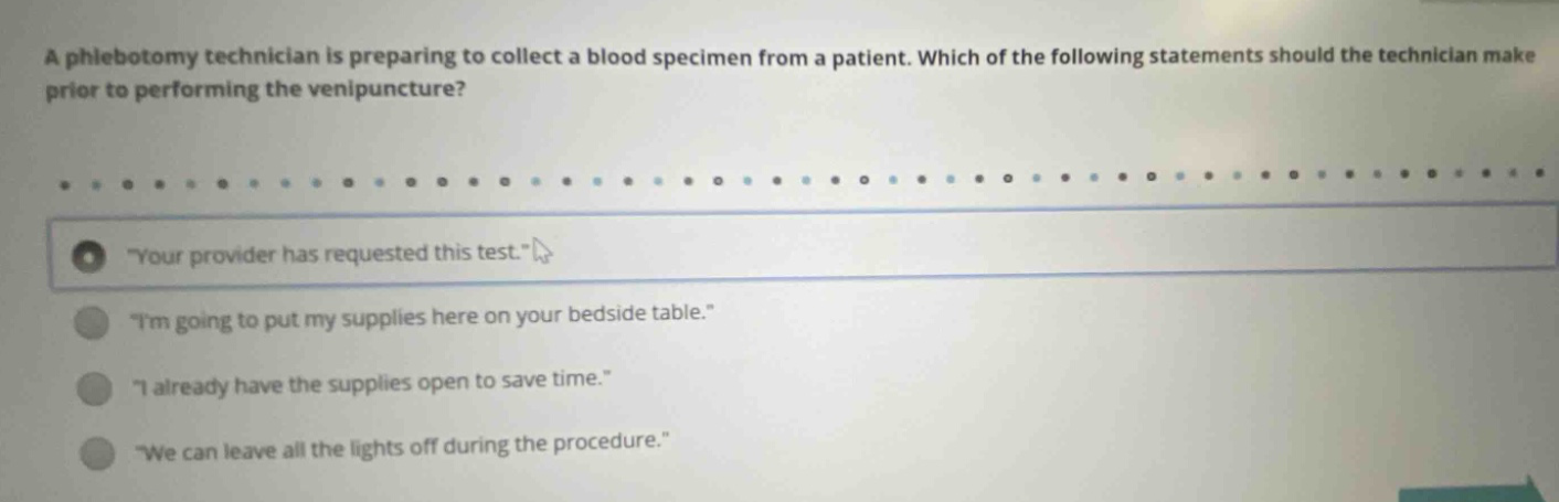 a phlebotomy technician is preparing to collect a blood specimen from a patient. which of the following statements should the technician make prior to performing the venipuncture? \your provider has requested this test.\ \im going to put my supplies here on your bedside table.\ \i already have the supplies open to save time.\ \we can leave all the lights off during the procedure.\