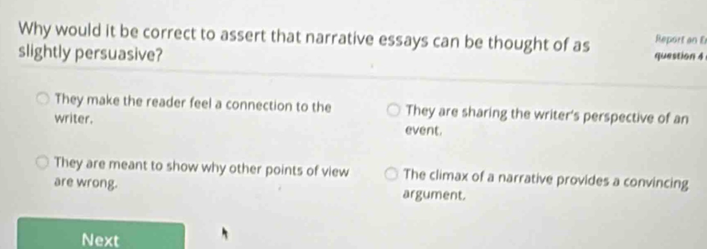 why would it be correct to assert that narrative essays can be thought of as slightly persuasive? they make the reader feel a connection to the writer. they are sharing the writers perspective of an event. they are meant to show why other points of view are wrong. the climax of a narrative provides a convincing argument.