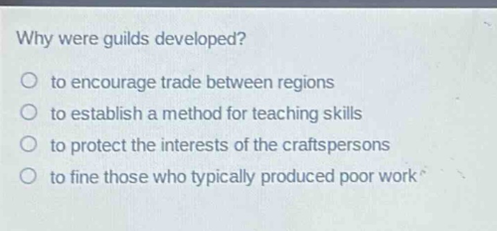 why were guilds developed?\no to encourage trade between regions\no to establish a method for teaching skills\no to protect the interests of the craftspersons\no to fine those who typically produced poor work