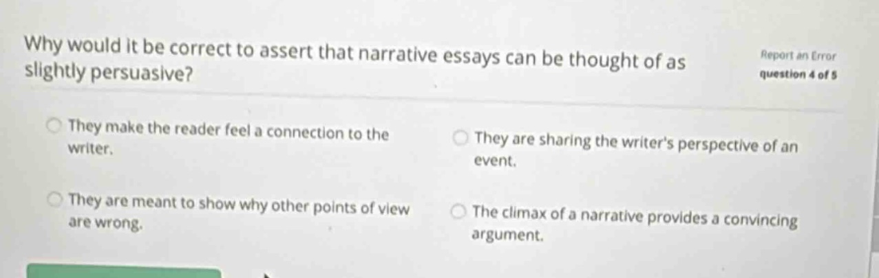 why would it be correct to assert that narrative essays can be thought of as slightly persuasive? report an error question 4 of 5 they make the reader feel a connection to the writer. they are sharing the writers perspective of an event. they are meant to show why other points of view are wrong. the climax of a narrative provides a convincing argument.