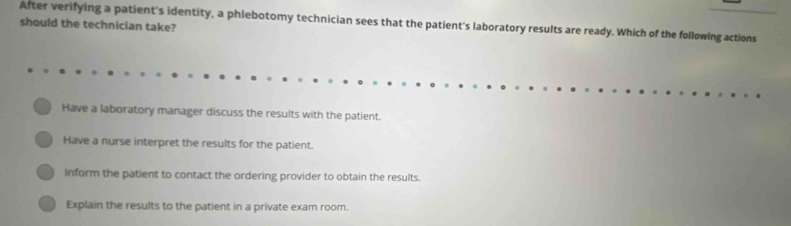 after verifying a patients identity, a phlebotomy technician sees that the patients laboratory results are ready. which of the following actions should the technician take? have a laboratory manager discuss the results with the patient. have a nurse interpret the results for the patient. inform the patient to contact the ordering provider to obtain the results. explain the results to the patient in a private exam room.