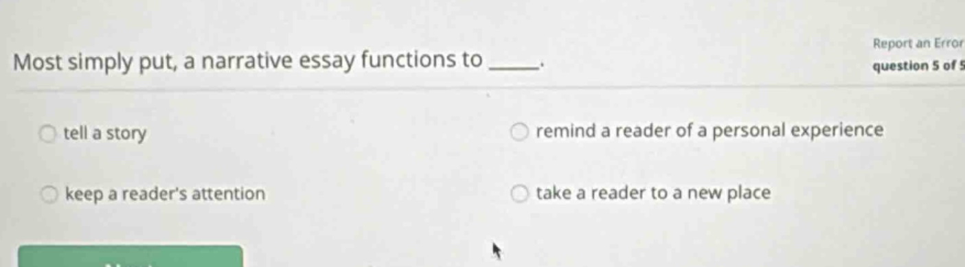 most simply put, a narrative essay functions to ____. tell a story remind a reader of a personal experience keep a reader’s attention take a reader to a new place