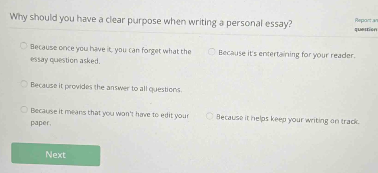 why should you have a clear purpose when writing a personal essay? because once you have it, you can forget what the essay question asked. because its entertaining for your reader. because it provides the answer to all questions. because it means that you wont have to edit your paper. because it helps keep your writing on track.
