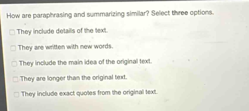 how are paraphrasing and summarizing similar? select three options. they include details of the text. they are written with new words. they include the main idea of the original text. they are longer than the original text. they include exact quotes from the original text.