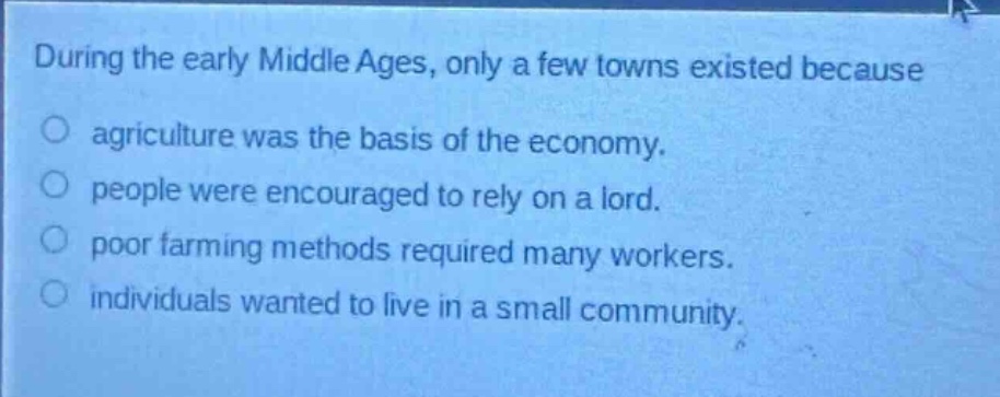 during the early middle ages, only a few towns existed because\nagriculture was the basis of the economy.\npeople were encouraged to rely on a lord.\npoor farming methods required many workers.\nindividuals wanted to live in a small community.
