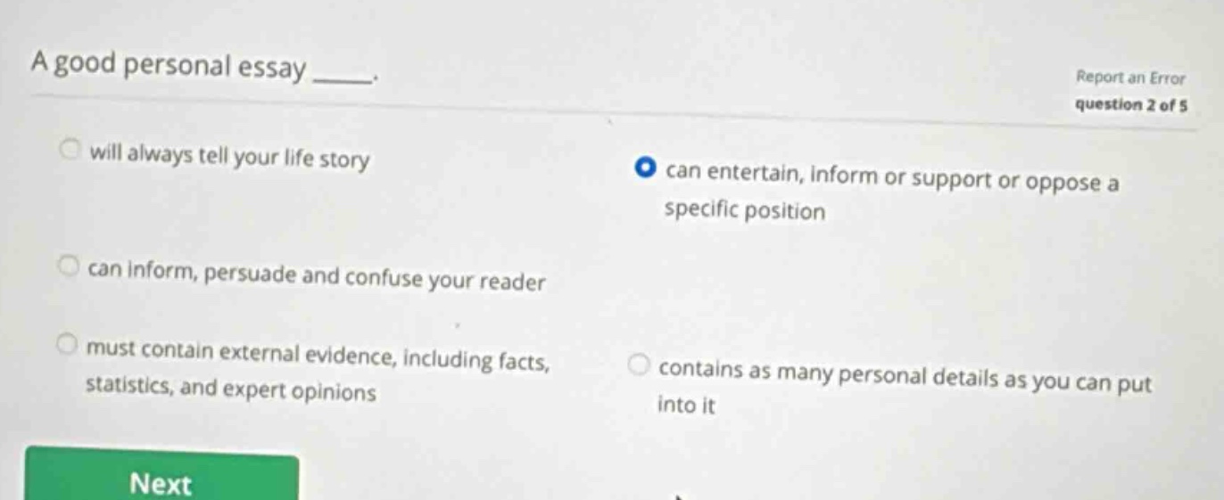 a good personal essay ____. report an error question 2 of 5 will always tell your life story can entertain, inform or support or oppose a specific position can inform, persuade and confuse your reader must contain external evidence, including facts, statistics, and expert opinions contains as many personal details as you can put into it next