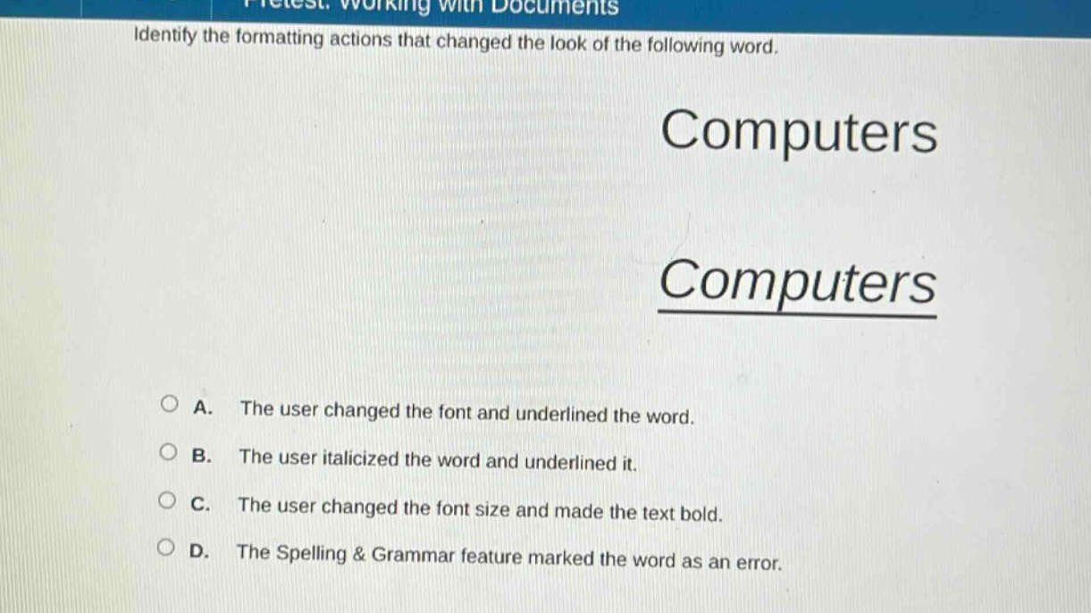 identify the formatting actions that changed the look of the following word. computers computers a. the user changed the font and underlined the word. b. the user italicized the word and underlined it. c. the user changed the font size and made the text bold. d. the spelling & grammar feature marked the word as an error.