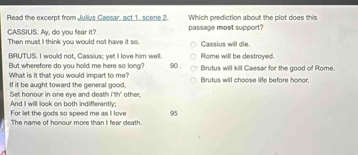 read the excerpt from julius caesar, act 1, scene 2. cassius. ay, do you fear it? then must i think you would not have it so. brutus. i would not, cassius; yet i love him well. but wherefore do you hold me here so long? what is it that you would impart to me? if it be aught toward the general good, set honour in one eye and death ith other, and i will look on both indifferently; for let the gods so speed me as i love the name of honour more than i fear death. which prediction about the plot does this passage most support? cassius will die. rome will be destroyed. brutus will kill caesar for the good of rome. brutus will choose life before honor.