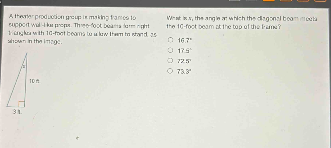 a theater production group is making frames to support wall - like props. three - foot beams form right triangles with 10 - foot beams to allow them to stand, as shown in the image. what is x, the angle at which the diagonal beam meets the 10 - foot beam at the top of the frame? 16.7° 17.5° 72.5° 73.3°