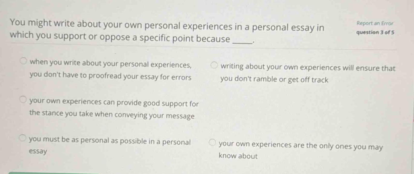 you might write about your own personal experiences in a personal essay in which you support or oppose a specific point because ____. when you write about your personal experiences, you dont have to proofread your essay for errors writing about your own experiences will ensure that you dont ramble or get off track your own experiences can provide good support for the stance you take when conveying your message you must be as personal as possible in a personal essay your own experiences are the only ones you may know about report an error question 3 of 5