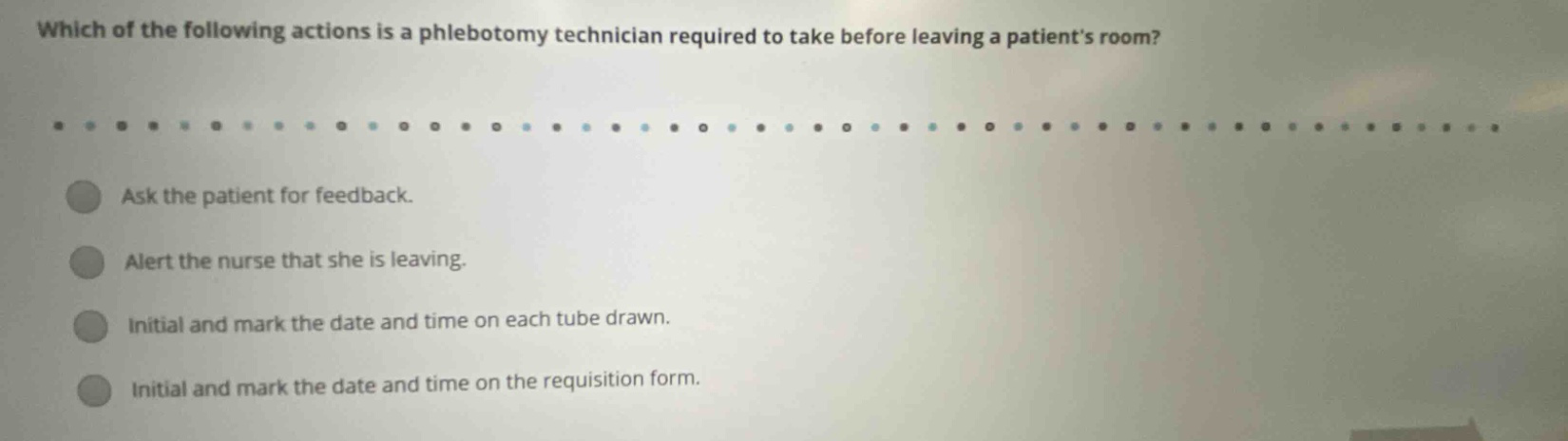 which of the following actions is a phlebotomy technician required to take before leaving a patients room? ask the patient for feedback. alert the nurse that she is leaving. initial and mark the date and time on each tube drawn. initial and mark the date and time on the requisition form.