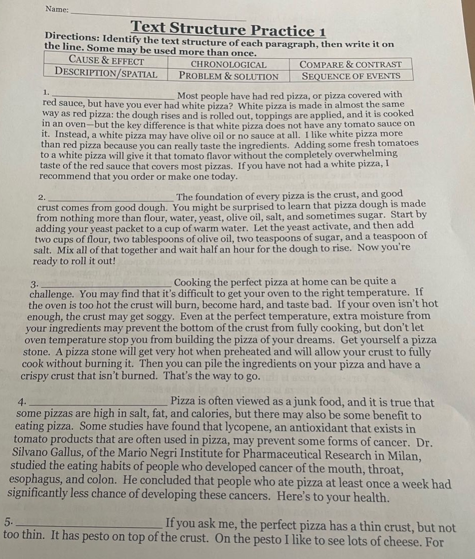 name: text structure practice 1 directions: identify the text structure of each paragraph, then write it on the line. some may be used more than once. cause & effect chronological compare & contrast description/spatial problem & solution sequence of events 1. most people have had red pizza, or pizza covered with red sauce, but have you ever had white pizza? white pizza is made in almost the same way as red pizza: the dough rises and is rolled out, toppings are applied, and it is cooked in an oven - but the key difference is that white pizza does not have any tomato sauce on it. instead, a white pizza may have olive oil or no sauce at all. i like white pizza more than red pizza because you can really taste the ingredients. adding some fresh tomatoes to a white pizza will give it that tomato flavor without the completely overwhelming taste of the red sauce that covers most pizzas. if you have not had a white pizza, i recommend that you order or make one today. 2. the foundation of every pizza is the crust, and good crust comes from good dough. you might be surprised to learn that pizza dough is made from nothing more than flour, water, yeast, olive oil, salt, and sometimes sugar. start by adding your yeast packet to a cup of warm water. let the yeast activate, and then add two cups of flour, two tablespoons of olive oil, two teaspoons of sugar, and a teaspoon of salt. mix all of that together and wait half an hour for the dough to rise. now youre ready to roll it out! 3. cooking the perfect pizza at home can be quite a challenge. you may find that its difficult to get your oven to the right temperature. if the oven is too hot the crust will burn, become hard, and taste bad. if your oven isnt hot enough, the crust may get soggy. even at the perfect temperature, extra moisture from your ingredients may prevent the bottom of the crust from fully cooking, but dont let oven temperature stop you from building the pizza of your dreams. get yourself a pizza stone. a pizza stone will get very hot when preheated and will allow your crust to fully cook without burning it. then you can pile the ingredients on your pizza and have a crispy crust that isnt burned. thats the way to go. 4. pizza is often viewed as a junk food, and it is true that some pizzas are high in salt, fat, and calories, but there may also be some benefit to eating pizza. some studies have found that lycopene, an antioxidant that exists in tomato products that are often used in pizza, may prevent some forms of cancer. dr. silvano gallus, of the mario negri institute for pharmaceutical research in milan, studied the eating habits of people who developed cancer of the mouth, throat, esophagus, and colon. he concluded that people who ate pizza at least once a week had significantly less chance of developing these cancers. heres to your health. 5. if you ask me, the perfect pizza has a thin crust, but not too thin. it has pesto on top of the crust. on the pesto i like to see lots of cheese. for