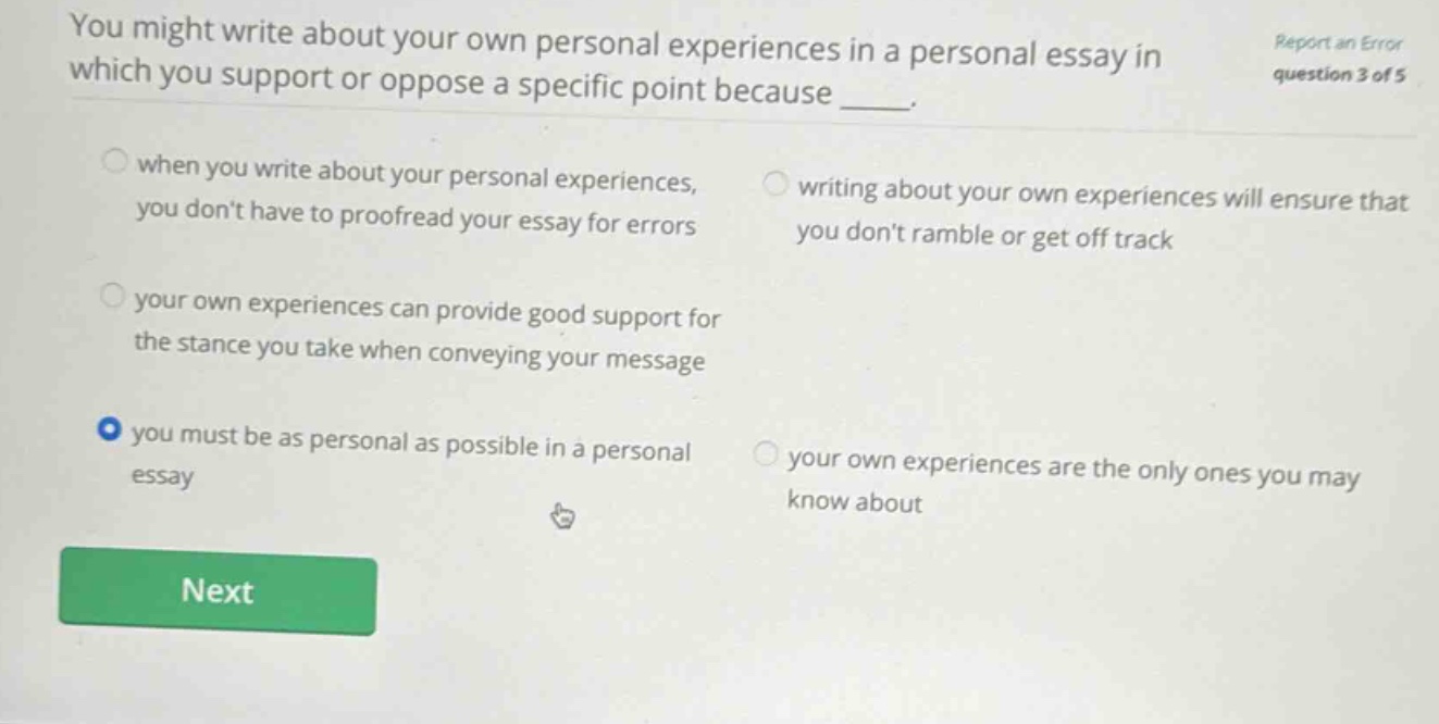 you might write about your own personal experiences in a personal essay in which you support or oppose a specific point because ____. when you write about your personal experiences, you dont have to proofread your essay for errors writing about your own experiences will ensure that you dont ramble or get off track your own experiences can provide good support for the stance you take when conveying your message you must be as personal as possible in a personal essay your own experiences are the only ones you may know about report an error question 3 of 5 next