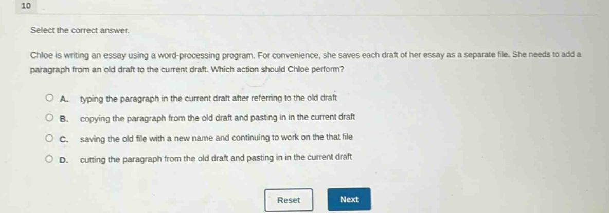 10 select the correct answer. chloe is writing an essay using a word - processing program. for convenience, she saves each draft of her essay as a separate file. she needs to add a paragraph from an old draft to the current draft. which action should chloe perform? a. typing the paragraph in the current draft after referring to the old draft b. copying the paragraph from the old draft and pasting in in the current draft c. saving the old file with a new name and continuing to work on the that file d. cutting the paragraph from the old draft and pasting in in the current draft