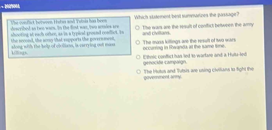 the conflict between hutus and tutsis has been described as two wars. in the first war, two armies are shooting at each other, as in a typical ground conflict. in the second, the army that supports the government, along with the help of civilians, is carrying out mass killings. which statement best summarizes the passage? the wars are the result of conflict between the army and civilians. the mass killings are the result of two wars occurring in rwanda at the same time. ethnic conflict has led to warfare and a hutu - led genocide campaign. the hutus and tutsis are using civilians to fight the government army.
