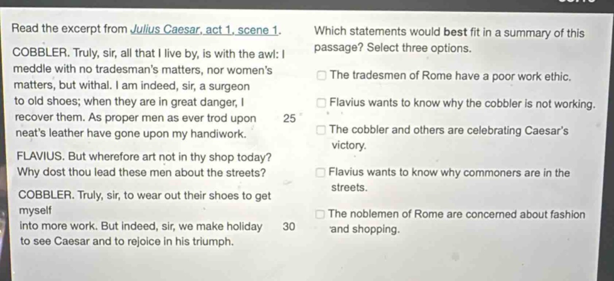 read the excerpt from julius caesar, act 1, scene 1. cobbler. truly, sir, all that i live by, is with the awl: i meddle with no tradesmans matters, nor womens matters, but withal. i am indeed, sir, a surgeon to old shoes; when they are in great danger, i recover them. as proper men as ever trod upon neats leather have gone upon my handiwork. flavius. but wherefore art not in thy shop today? why dost thou lead these men about the streets? cobbler. truly, sir, to wear out their shoes to get myself into more work. but indeed, sir, we make holiday to see caesar and to rejoice in his triumph. which statements would best fit in a summary of this passage? select three options. the tradesmen of rome have a poor work ethic. flavius wants to know why the cobbler is not working. the cobbler and others are celebrating caesars victory. flavius wants to know why commoners are in the streets. the noblemen of rome are concerned about fashion and shopping.