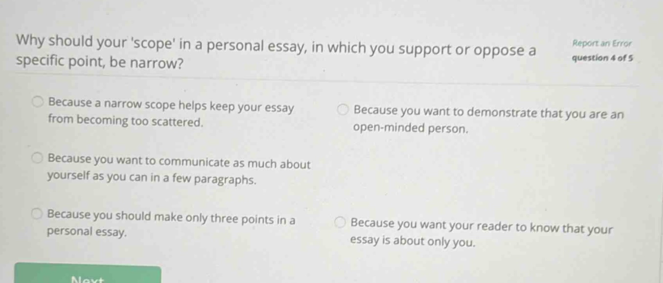 why should yourscope in a personal essay, in which you support or oppose a specific point, be narrow? because a narrow scope helps keep your essay from becoming too scattered. because you want to demonstrate that you are an open - minded person. because you want to communicate as much about yourself as you can in a few paragraphs. because you should make only three points in a personal essay. because you want your reader to know that your essay is about only you. report an error question 4 of 5