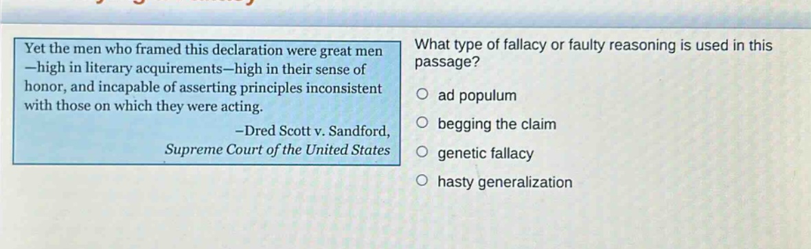 yet the men who framed this declaration were great men -high in literary acquirements -high in their sense of honor, and incapable of asserting principles inconsistent with those on which they were acting. -dred scott v. sandford, supreme court of the united states what type of fallacy or faulty reasoning is used in this passage? ad populum begging the claim genetic fallacy hasty generalization