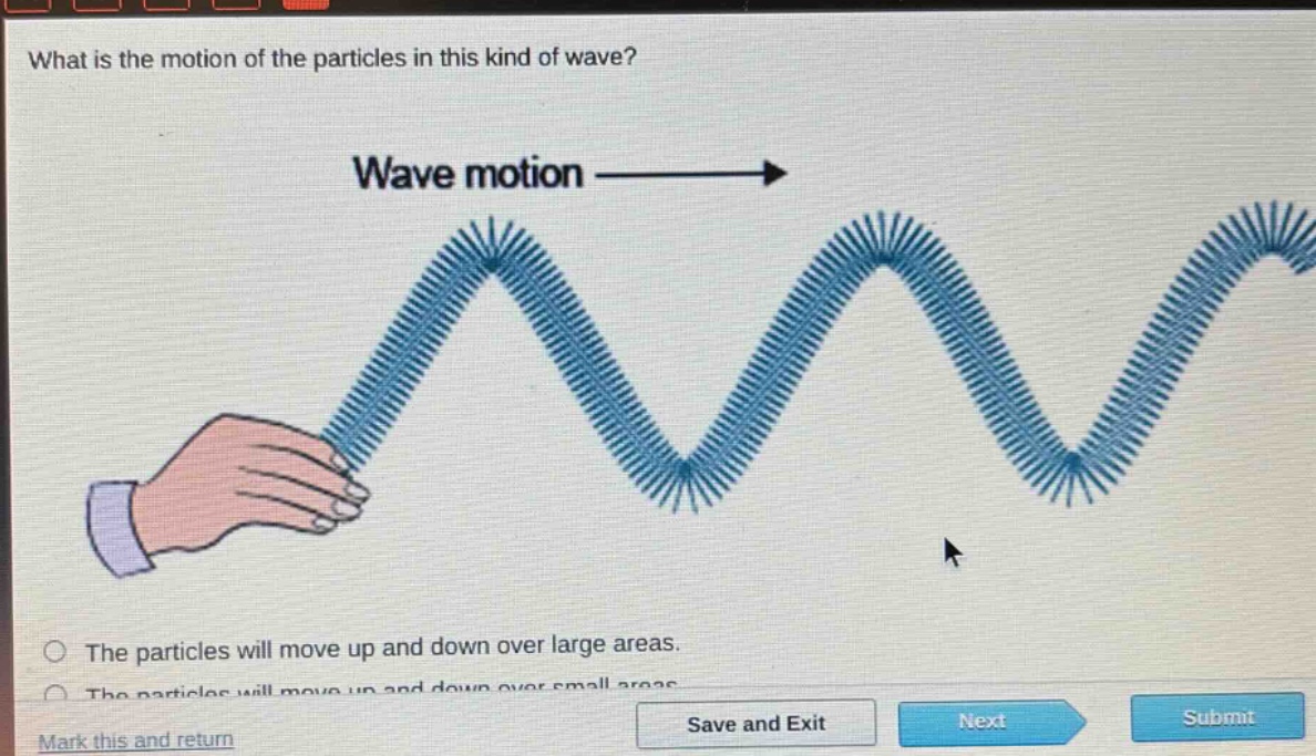 what is the motion of the particles in this kind of wave? wave motion the particles will move up and down over large areas. mark this and return save and exit next submit