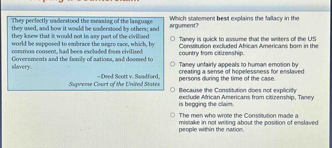 they perfectly understood the meaning of the language they used, and how it would be understood by others; and they knew that it would not in any part of the civilized world be supposed to embrace the negro race, which, by common consent, had been excluded from civilized governments and the family of nations, and doomed to slavery. -dred scott v. sandford, supreme court of the united states which statement best explains the fallacy in the argument? taney is quick to assume that the writers of the us constitution excluded african americans born in the country from citizenship. taney unfairly appeals to human emotion by creating a sense of hopelessness for enslaved persons during the time of the case. because the constitution does not explicitly exclude african americans from citizenship, taney is begging the claim. the men who wrote the constitution made a mistake in not writing about the position of enslaved people within the nation.
