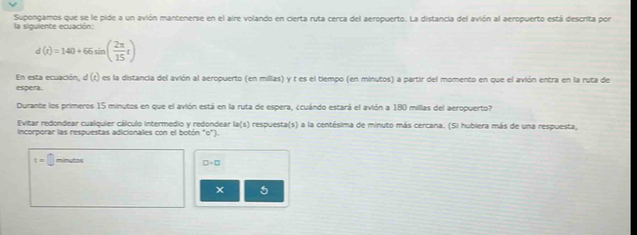 supongamos que se le pide a un avión mantenerse en el aire volando en cierta ruta cerca del aeropuerto. la distancia del avión al aeropuerto está descrita por la siguiente ecuación: d(t)=140 + 66sin((2π/15)t) en esta ecuación, d(t) es la distancia del avión al aeropuerto (en millas) y t es el tiempo (en minutos) a partir del momento en que el avión entra en la ruta de espera. durante los primeros 15 minutos en que el avión está en la ruta de espera, ¿cuándo estará el avión a 180 millas del aeropuerto? evitar redondear cualquier cálculo intermedio y redondear la(s) respuesta(s) a la centésima de minuto más cercana. (si hubiera más de una respuesta, incorporar las respuestas adicionales con el botón \+\). t = minutos