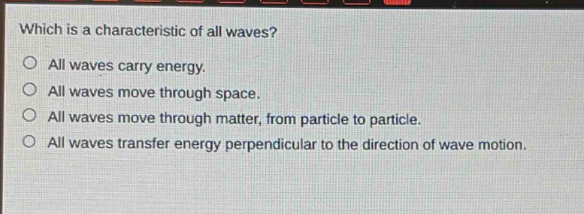 which is a characteristic of all waves?\no all waves carry energy.\no all waves move through space.\no all waves move through matter, from particle to particle.\no all waves transfer energy perpendicular to the direction of wave motion.