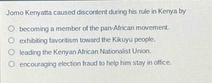 jomo kenyatta caused discontent during his rule in kenya by\n○ becoming a member of the pan - african movement.\n○ exhibiting favoritism toward the kikuyu people.\n○ leading the kenyan african nationalist union.\n○ encouraging election fraud to help him stay in office.