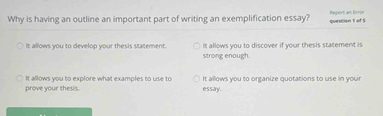 why is having an outline an important part of writing an exemplification essay? report an error question 1 of 5 it allows you to develop your thesis statement. it allows you to discover if your thesis statement is strong enough. it allows you to explore what examples to use to prove your thesis. it allows you to organize quotations to use in your essay.