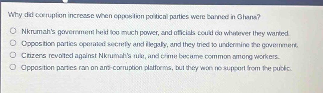 why did corruption increase when opposition political parties were banned in ghana?\no nkrumahs government held too much power, and officials could do whatever they wanted.\no opposition parties operated secretly and illegally, and they tried to undermine the government.\no citizens revolted against nkrumahs rule, and crime became common among workers.\no opposition parties ran on anti - corruption platforms, but they won no support from the public.