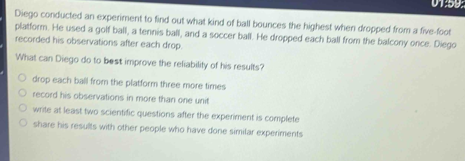 diego conducted an experiment to find out what kind of ball bounces the highest when dropped from a five - foot platform. he used a golf ball, a tennis ball, and a soccer ball. he dropped each ball from the balcony once. diego recorded his observations after each drop. what can diego do to best improve the reliability of his results? drop each ball from the platform three more times record his observations in more than one unit write at least two scientific questions after the experiment is complete share his results with other people who have done similar experiments