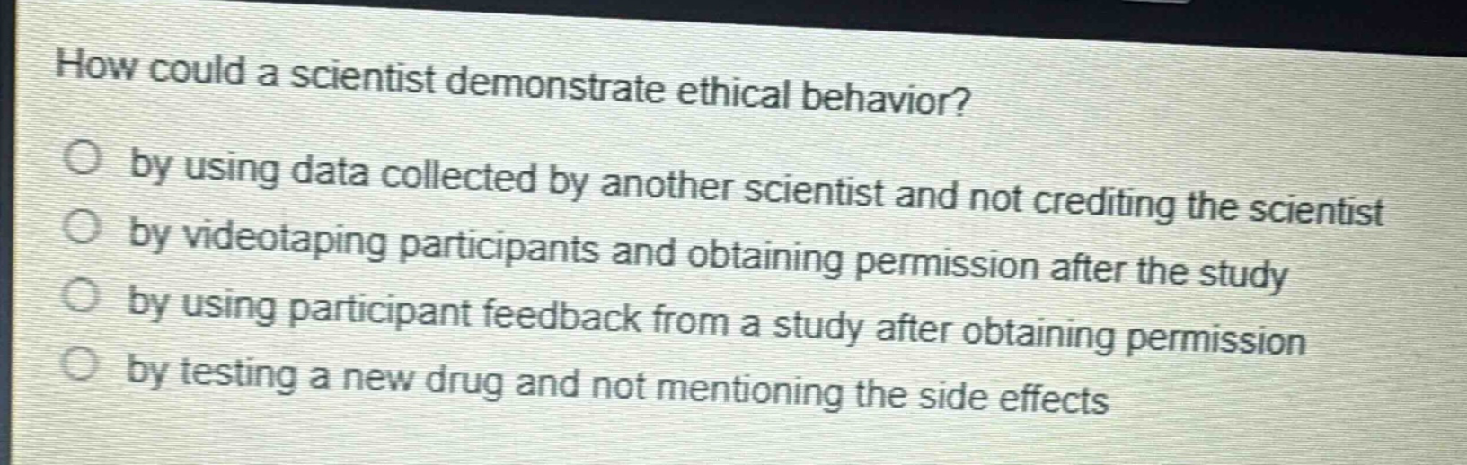 how could a scientist demonstrate ethical behavior? by using data collected by another scientist and not crediting the scientist by videotaping participants and obtaining permission after the study by using participant feedback from a study after obtaining permission by testing a new drug and not mentioning the side effects