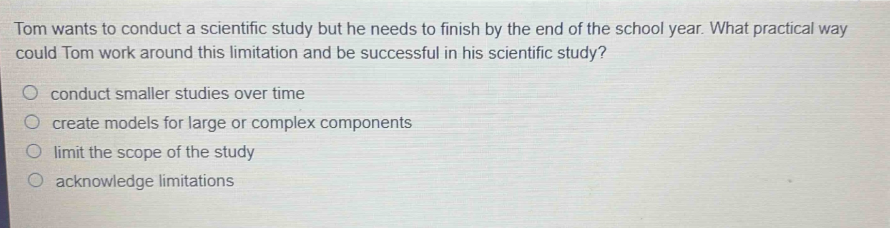tom wants to conduct a scientific study but he needs to finish by the end of the school year. what practical way could tom work around this limitation and be successful in his scientific study? conduct smaller studies over time create models for large or complex components limit the scope of the study acknowledge limitations