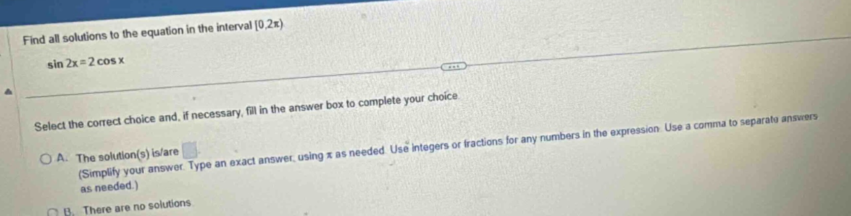 find all solutions to the equation in the interval 0,2π) sin 2x = 2 cos x select the correct choice and, if necessary, fill in the answer box to complete your choice. a. the solution(s) is/are (simplify your answer. type an exact answer, using π as needed. use integers or fractions for any numbers in the expression. use a comma to separate answers as needed.) b. there are no solutions