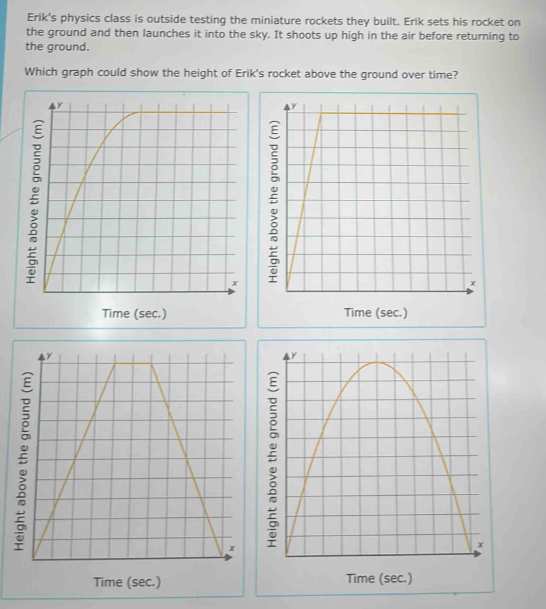 eriks physics class is outside testing the miniature rockets they built. erik sets his rocket on the ground and then launches it into the sky. it shoots up high in the air before returning to the ground. which graph could show the height of eriks rocket above the ground over time? height above the ground (m) time (sec.) height above the ground (m) time (sec.) height above the ground (m) time (sec.) height above the ground (m) time (sec.)