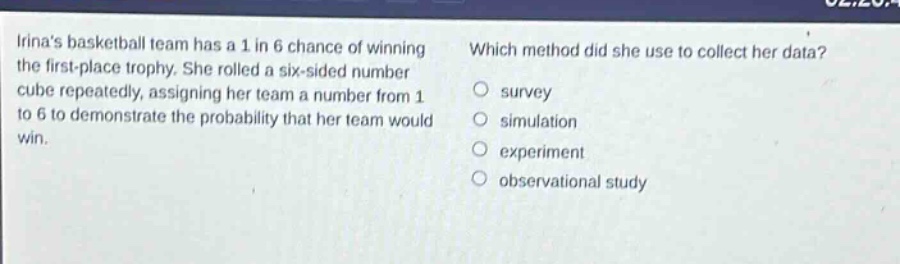 irinas basketball team has a 1 in 6 chance of winning the first - place trophy. she rolled a six - sided number cube repeatedly, assigning her team a number from 1 to 6 to demonstrate the probability that her team would win. which method did she use to collect her data? survey simulation experiment observational study