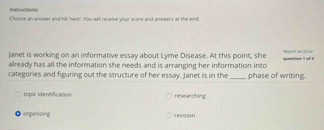 instructions: choose an answer and hit next. you will receive your score and answers at the end. janet is working on an informative essay about lyme disease. at this point, she already has all the information she needs and is arranging her information into categories and figuring out the structure of her essay. janet is in the ____ phase of writing. topic identification researching organizing revision