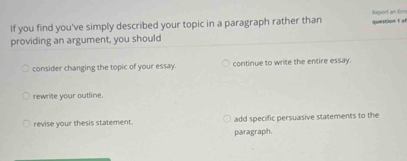 if you find youve simply described your topic in a paragraph rather than providing an argument, you should consider changing the topic of your essay. continue to write the entire essay. rewrite your outline. revise your thesis statement. add specific persuasive statements to the paragraph.