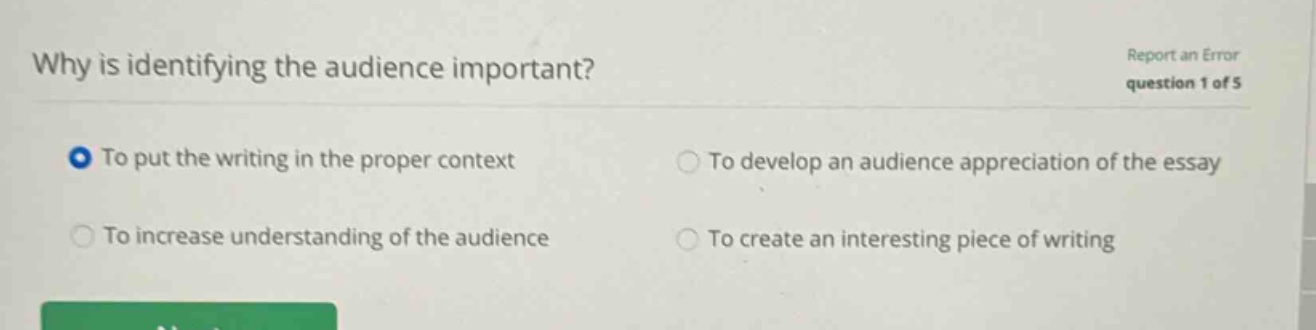 why is identifying the audience important? report an error question 1 of 5 to put the writing in the proper context to develop an audience appreciation of the essay to increase understanding of the audience to create an interesting piece of writing
